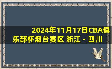 2024年11月17日CBA俱乐部杯烟台赛区 浙江 - 四川 全场精华回放